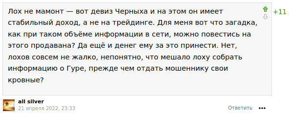 Лох не мамонт — вот девиз Черныха и на этом он имеет стабильный доход, а не на трейдинге. Для меня вот что загадка, как при таком объёме информации в сети, можно повестись на этого продавана? Да ещё и денег ему за это принести. Нет, лохов совсем не жалко, непонятно, что мешало лоху собрать информацию о Гуре, прежде чем отдать мошеннику свои кровные?